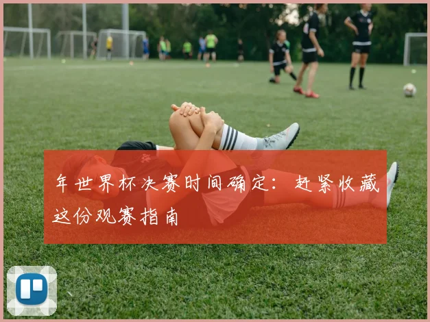 年世界杯决赛时间确定：赶紧收藏这份观赛指南