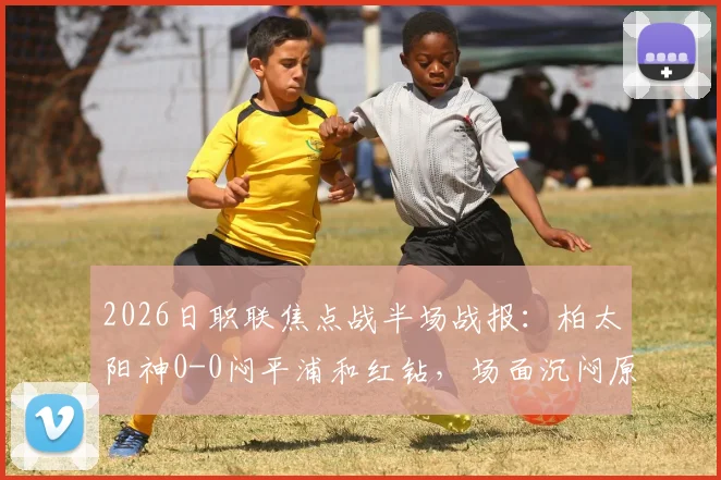 2026日职联焦点战半场战报：柏太阳神0-0闷平浦和红钻，场面沉闷原因分析与全场比分前瞻