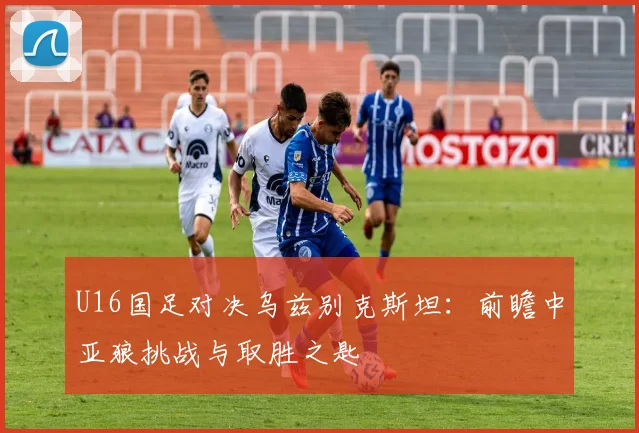U16国足对决乌兹别克斯坦:前瞻中亚狼挑战与取胜之匙