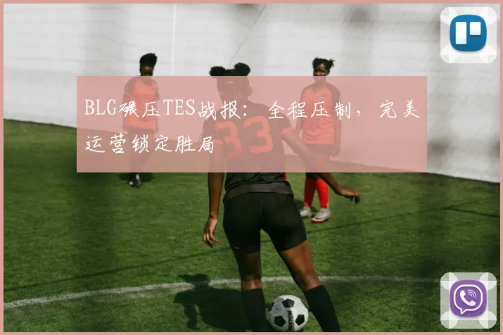 BLG碾压TES战报：全程压制，完美运营锁定胜局