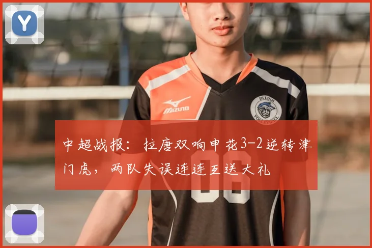 中超战报：拉唐双响申花3-2逆转津门虎，两队失误连连互送大礼