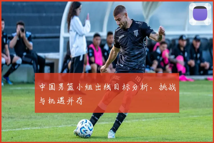 中国男篮小组出线目标分析,挑战与机遇并存