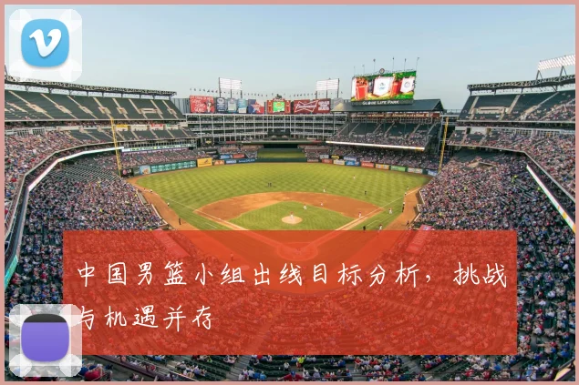 中国男篮小组出线目标分析,挑战与机遇并存